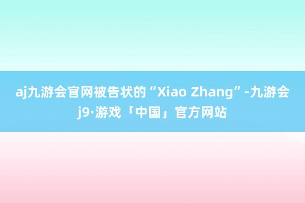 aj九游会官网被告状的“Xiao Zhang”-九游会j9·游戏「中国」官方网站