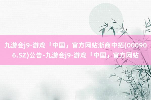 九游会j9·游戏「中国」官方网站浙商中拓(000906.SZ)公告-九游会j9·游戏「中国」官方网站
