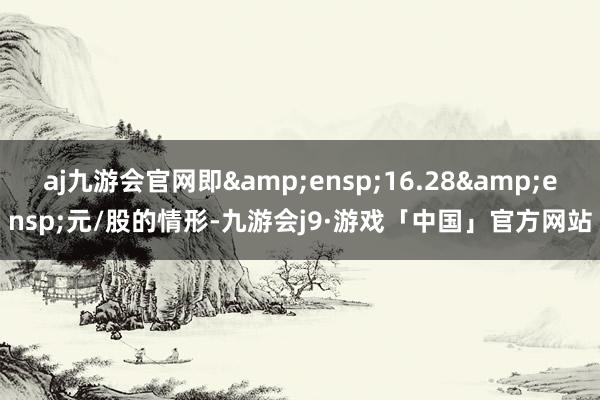 aj九游会官网即 16.28 元/股的情形-九游会j9·游戏「中国」官方网站