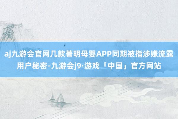 aj九游会官网几款著明母婴APP同期被指涉嫌流露用户秘密-九游会j9·游戏「中国」官方网站