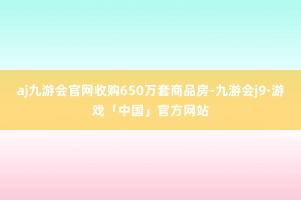aj九游会官网收购650万套商品房-九游会j9·游戏「中国」官方网站