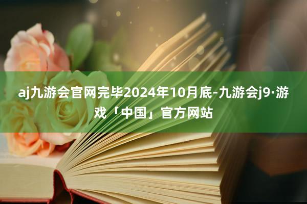 aj九游会官网完毕2024年10月底-九游会j9·游戏「中国」官方网站