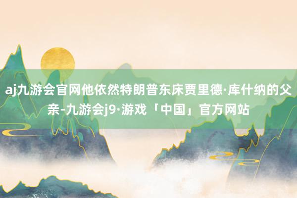 aj九游会官网他依然特朗普东床贾里德·库什纳的父亲-九游会j9·游戏「中国」官方网站