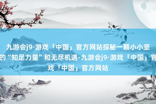 九游会j9·游戏「中国」官方网站探秘一颗小小坚果蕴含的“知足力量”和无尽机遇-九游会j9·游戏「中国」官方网站
