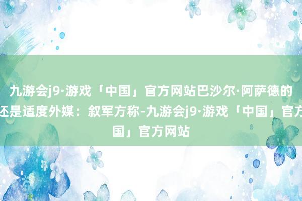 九游会j9·游戏「中国」官方网站巴沙尔·阿萨德的总揽还是适度外媒：叙军方称-九游会j9·游戏「中国」官方网站