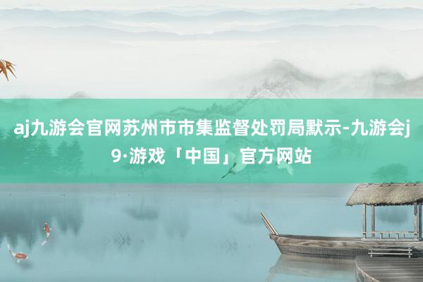 aj九游会官网苏州市市集监督处罚局默示-九游会j9·游戏「中国」官方网站