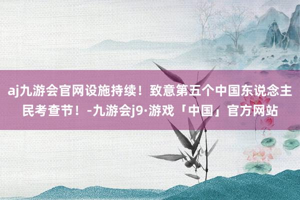 aj九游会官网设施持续！致意第五个中国东说念主民考查节！-九游会j9·游戏「中国」官方网站