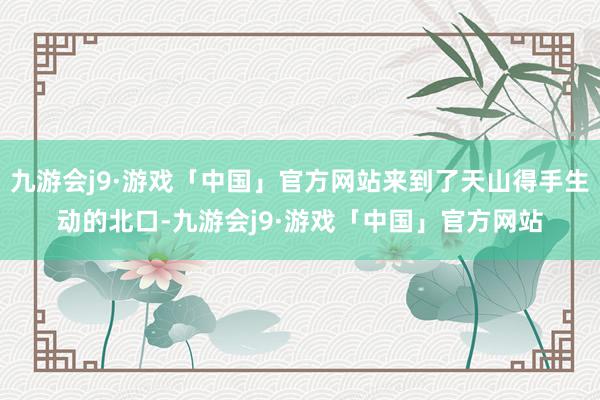 九游会j9·游戏「中国」官方网站来到了天山得手生动的北口-九游会j9·游戏「中国」官方网站