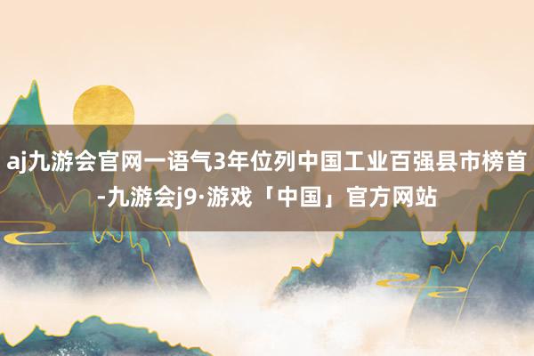 aj九游会官网一语气3年位列中国工业百强县市榜首-九游会j9·游戏「中国」官方网站
