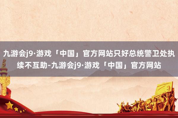 九游会j9·游戏「中国」官方网站只好总统警卫处执续不互助-九游会j9·游戏「中国」官方网站