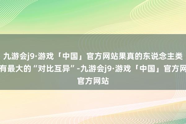 九游会j9·游戏「中国」官方网站果真的东说念主类领有最大的“对比互异”-九游会j9·游戏「中国」官方网站