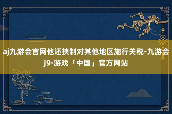 aj九游会官网他还挟制对其他地区施行关税-九游会j9·游戏「中国」官方网站