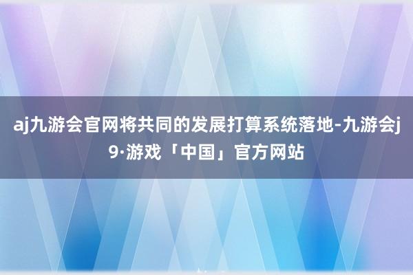 aj九游会官网将共同的发展打算系统落地-九游会j9·游戏「中国」官方网站