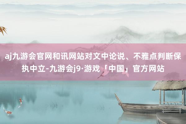 aj九游会官网和讯网站对文中论说、不雅点判断保执中立-九游会j9·游戏「中国」官方网站