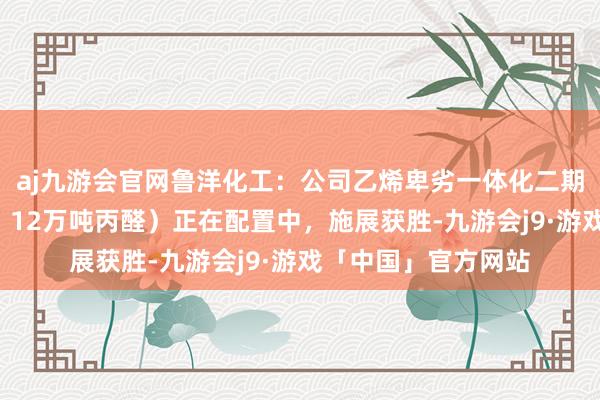 aj九游会官网鲁洋化工：公司乙烯卑劣一体化二期花式（8万吨丙醇、12万吨丙醛）正在配置中，施展获胜-九游会j9·游戏「中国」官方网站