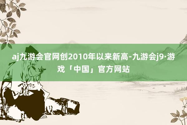 aj九游会官网创2010年以来新高-九游会j9·游戏「中国」官方网站