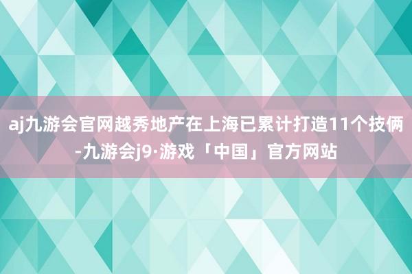 aj九游会官网越秀地产在上海已累计打造11个技俩-九游会j9·游戏「中国」官方网站