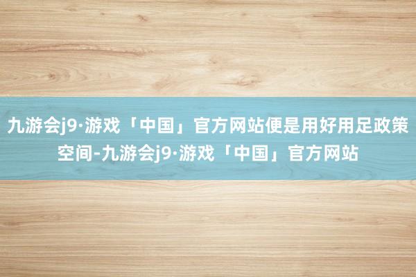 九游会j9·游戏「中国」官方网站便是用好用足政策空间-九游会j9·游戏「中国」官方网站