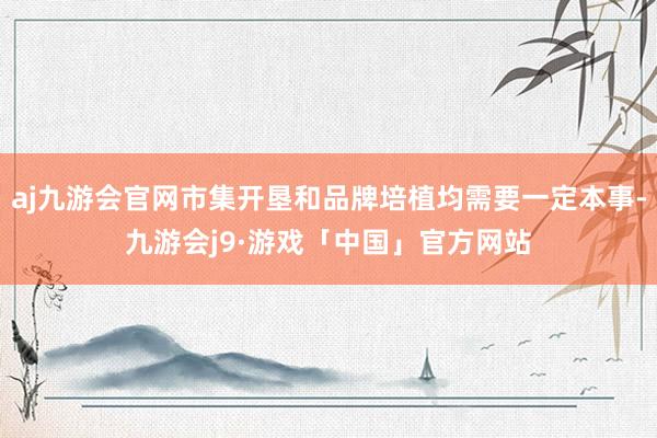 aj九游会官网市集开垦和品牌培植均需要一定本事-九游会j9·游戏「中国」官方网站