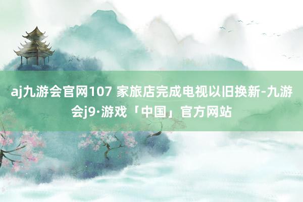 aj九游会官网107 家旅店完成电视以旧换新-九游会j9·游戏「中国」官方网站