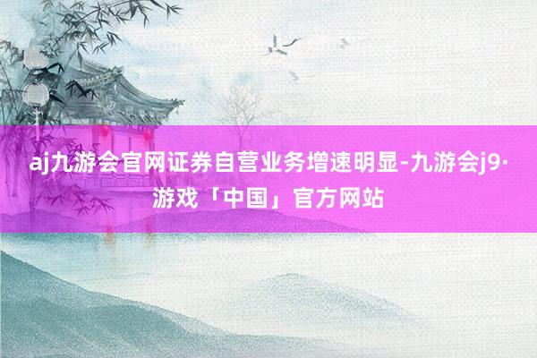 aj九游会官网证券自营业务增速明显-九游会j9·游戏「中国」官方网站