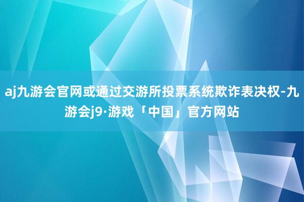 aj九游会官网或通过交游所投票系统欺诈表决权-九游会j9·游戏「中国」官方网站