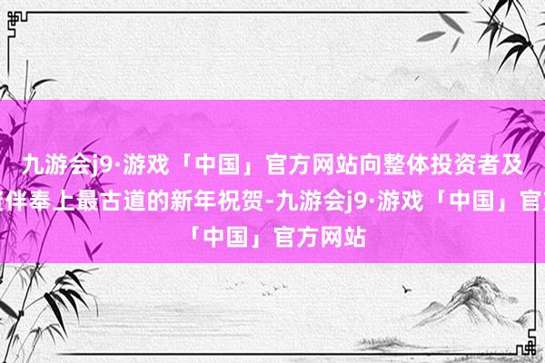 九游会j9·游戏「中国」官方网站向整体投资者及巴合资伴奉上最古道的新年祝贺-九游会j9·游戏「中国」官方网站