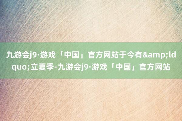 九游会j9·游戏「中国」官方网站于今有&ldquo;立夏季-九游会j9·游戏「中国」官方网站