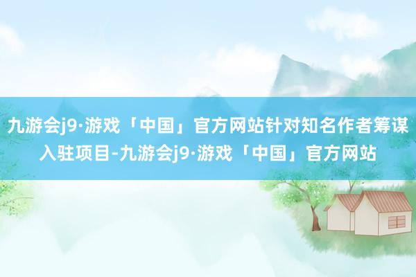 九游会j9·游戏「中国」官方网站针对知名作者筹谋入驻项目-九游会j9·游戏「中国」官方网站