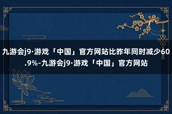 九游会j9·游戏「中国」官方网站比昨年同时减少60.9%-九游会j9·游戏「中国」官方网站