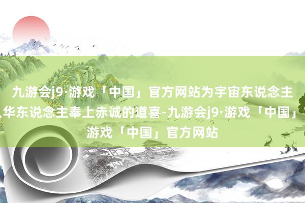九游会j9·游戏「中国」官方网站为宇宙东说念主民、人人华东说念主奉上赤诚的道喜-九游会j9·游戏「中国」官方网站