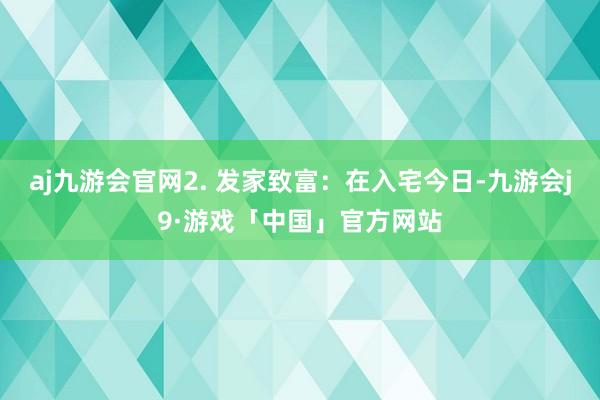 aj九游会官网2. 发家致富：在入宅今日-九游会j9·游戏「中国」官方网站
