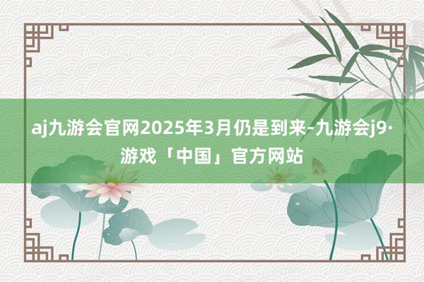 aj九游会官网2025年3月仍是到来-九游会j9·游戏「中国」官方网站