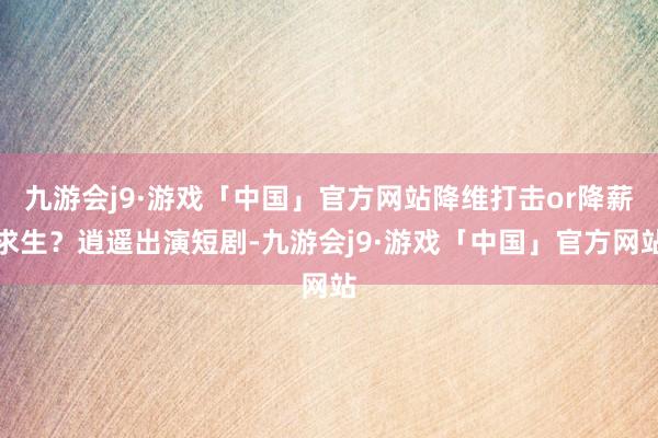 九游会j9·游戏「中国」官方网站降维打击or降薪求生？逍遥出演短剧-九游会j9·游戏「中国」官方网站
