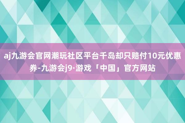 aj九游会官网潮玩社区平台千岛却只赔付10元优惠券-九游会j9·游戏「中国」官方网站
