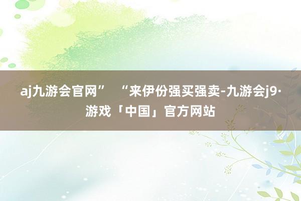 aj九游会官网”   “来伊份强买强卖-九游会j9·游戏「中国」官方网站