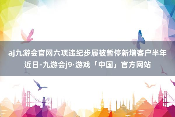 aj九游会官网　　六项违纪步履被暂停新增客户半年　　近日-九游会j9·游戏「中国」官方网站