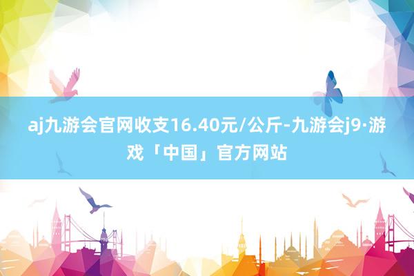 aj九游会官网收支16.40元/公斤-九游会j9·游戏「中国」官方网站