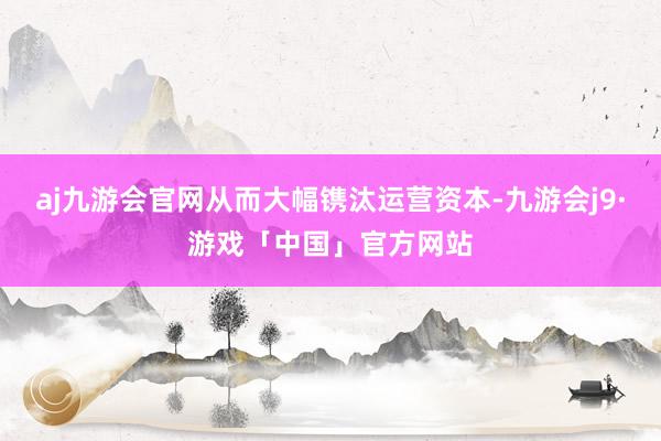 aj九游会官网从而大幅镌汰运营资本-九游会j9·游戏「中国」官方网站