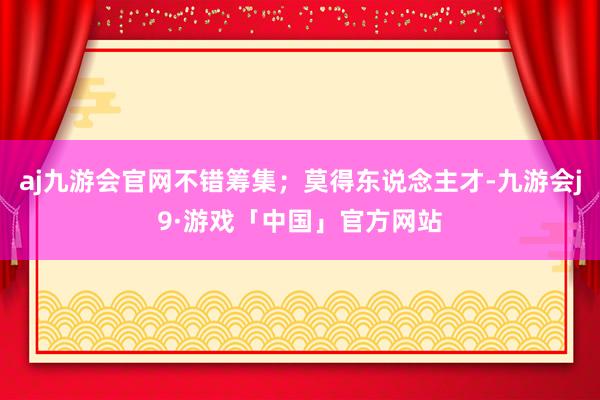 aj九游会官网不错筹集；莫得东说念主才-九游会j9·游戏「中国」官方网站