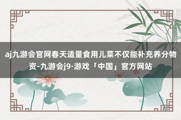 aj九游会官网春天适量食用儿菜不仅能补充养分物资-九游会j9·游戏「中国」官方网站