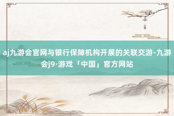 aj九游会官网与银行保障机构开展的关联交游-九游会j9·游戏「中国」官方网站