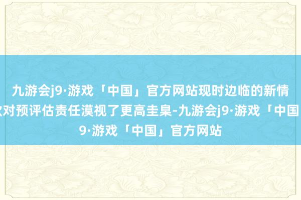 九游会j9·游戏「中国」官方网站现时边临的新情势和新条款对预评估责任漠视了更高圭臬-九游会j9·游戏「中国」官方网站