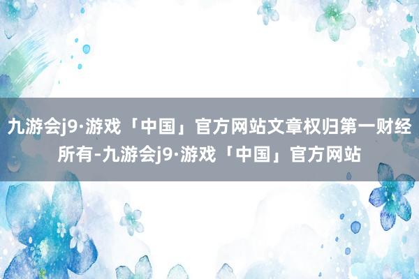 九游会j9·游戏「中国」官方网站文章权归第一财经所有-九游会j9·游戏「中国」官方网站