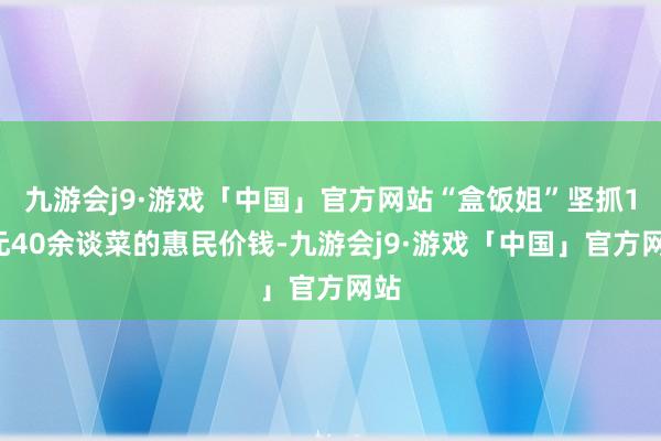 九游会j9·游戏「中国」官方网站“盒饭姐”坚抓10元40余谈菜的惠民价钱-九游会j9·游戏「中国」官方网站