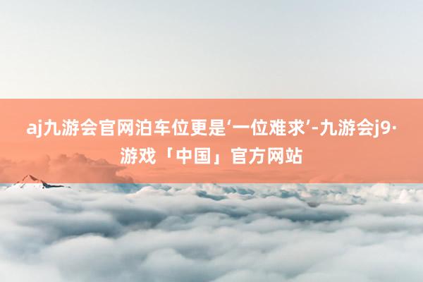 aj九游会官网泊车位更是‘一位难求’-九游会j9·游戏「中国」官方网站