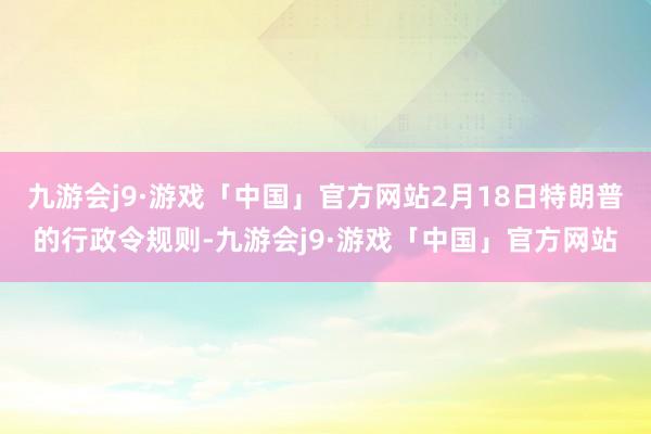 九游会j9·游戏「中国」官方网站2月18日特朗普的行政令规则-九游会j9·游戏「中国」官方网站