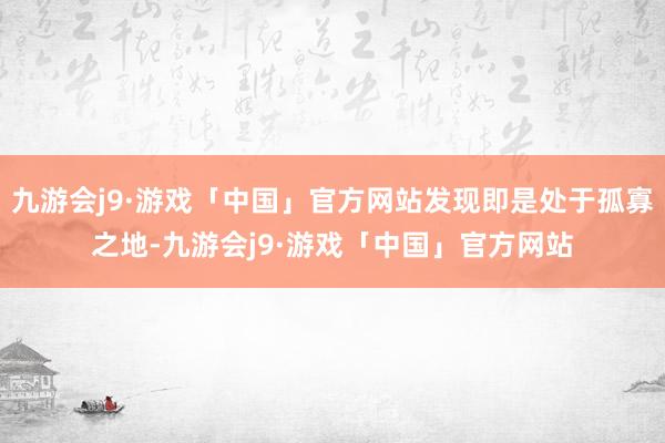 九游会j9·游戏「中国」官方网站发现即是处于孤寡之地-九游会j9·游戏「中国」官方网站
