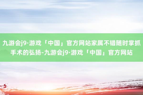 九游会j9·游戏「中国」官方网站家属不错随时掌抓手术的弘扬-九游会j9·游戏「中国」官方网站