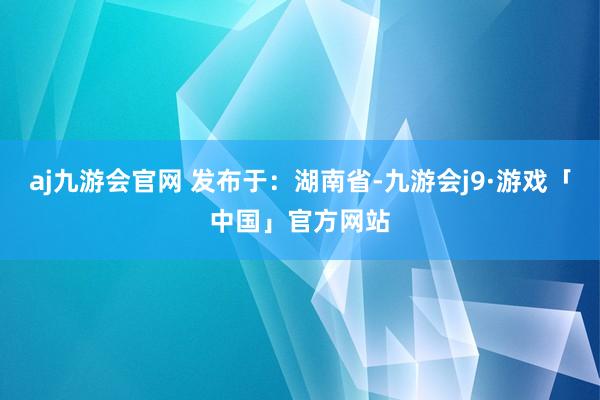 aj九游会官网 发布于：湖南省-九游会j9·游戏「中国」官方网站